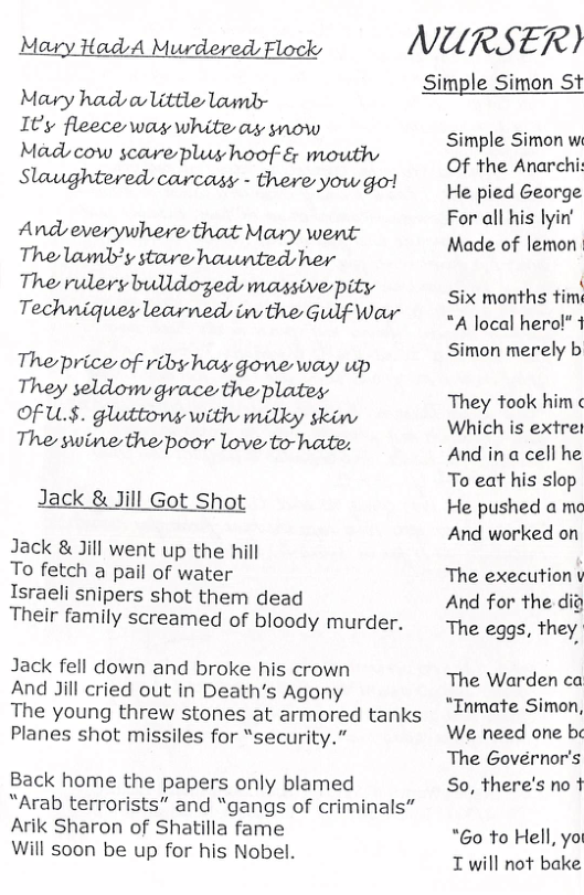 Mary Had A Murdered Flocks NURSER) Mavy had o little lounlr Ity fleece was white a snow Madscow scare plug hoof-& mouth Slaughtered carcasy - there yow go! Andeverywhere that Mary went The lamb’y stowe haunted her The rulery bulldoged massive pity Techniques learned, in the Gulf Wour The price of riby hay gone way up They seldom grace the plates Of U.§. gluttons with milky skin The swine the poor love to-hate: Jack & Jill Got Shot Jack & Jill went up the hill To fetch a pail of water Israeli snipers shot them dead Their family screamed of bloody murder. Jack fell down and broke his crown And Jill cried out in Death’s Agony The young threw stones at armored tanks Planes shot missiles for “security.” Back home the papers only blamed “Arab terrorists” and “gangs of criminals” Arik Sharon of Shatilla fame Will soon be up for his Nobel. Simple Simon St Simple Simon w Of the Anarchi: He pied George For all his lyin’ Made of lemon Six months tim "A local hero!” 1 Simon merely b They took him Which is extre And in a cell he To eat his slop He pushed a mc And worked on The execution v And for the dig The eggs, they The Warden ca “Inmate Simon, We need one be The Governor’s So, there’s no 1 "Go to Hell, yo I will not bake